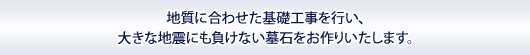 地質に合わせた基礎工事を行い、
大きな地震にも負けない墓石をお作りいたします。
